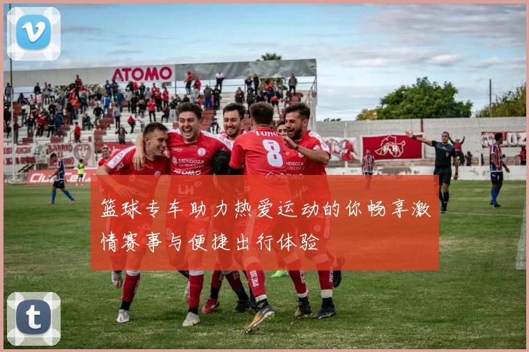 篮球专车助力热爱运动的你畅享激情赛事与便捷出行体验