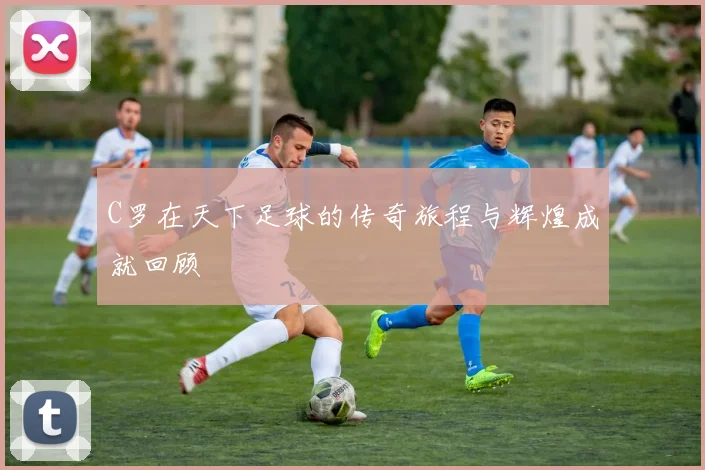 C罗在天下足球的传奇旅程与辉煌成就回顾