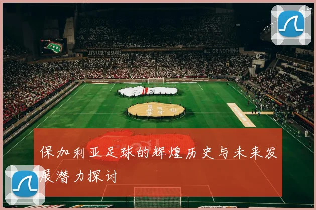 保加利亚足球的辉煌历史与未来发展潜力探讨