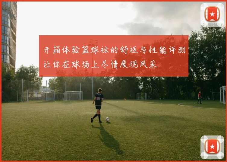 开箱体验篮球袜的舒适与性能评测让你在球场上尽情展现风采