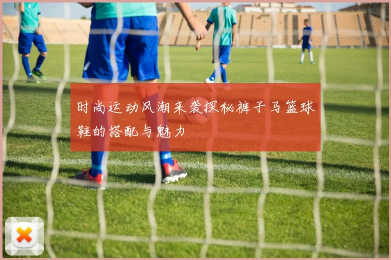 时尚运动风潮来袭探秘裤子马篮球鞋的搭配与魅力